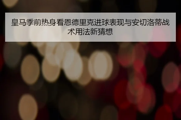 皇马季前热身看恩德里克进球表现与安切洛蒂战术用法新猜想