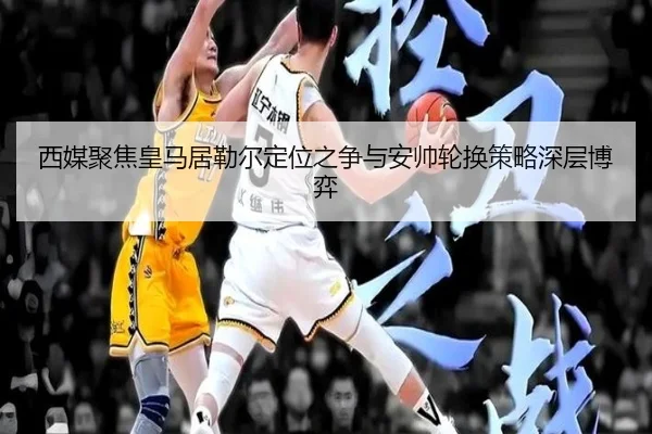 西媒聚焦皇马居勒尔定位之争与安帅轮换策略深层博弈