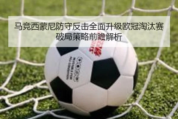 马竞西蒙尼防守反击全面升级欧冠淘汰赛破局策略前瞻解析