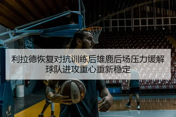 利拉德恢复对抗训练后雄鹿后场压力缓解球队进攻重心重新稳定