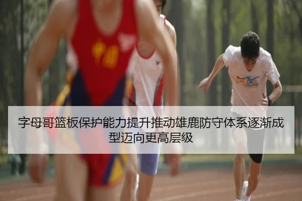 字母哥篮板保护能力提升推动雄鹿防守体系逐渐成型迈向更高层级